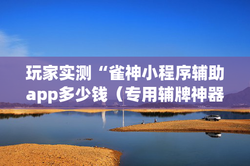 玩家实测“雀神小程序辅助app多少钱（专用辅牌神器免安装）