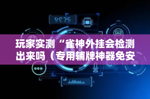 玩家实测“雀神外挂会检测出来吗（专用辅牌神器免安装）