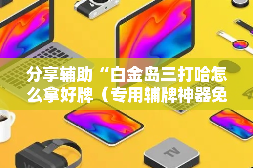 分享辅助“白金岛三打哈怎么拿好牌（专用辅牌神器免安装）