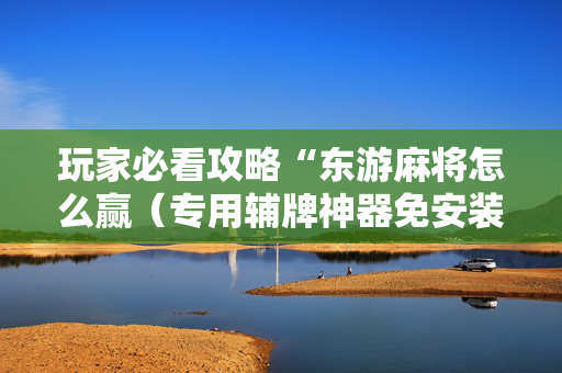 玩家必看攻略“东游麻将怎么赢（专用辅牌神器免安装）