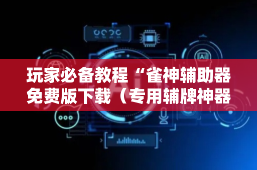玩家必备教程“雀神辅助器免费版下载（专用辅牌神器免安装）