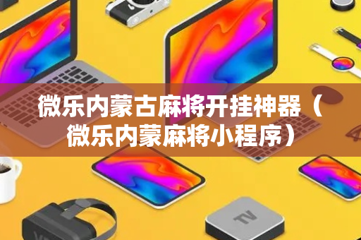 微乐内蒙古麻将开挂神器（微乐内蒙麻将小程序）