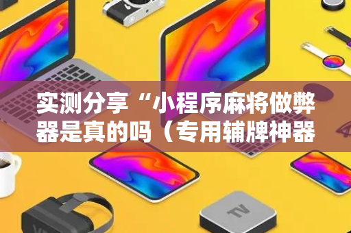 实测分享“小程序麻将做弊器是真的吗（专用辅牌神器免安装）