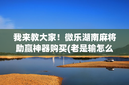 我来教大家！微乐湖南麻将助赢神器购买(老是输怎么回事)
