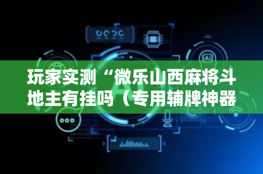 玩家实测“微乐山西麻将斗地主有挂吗（专用辅牌神器免安装）