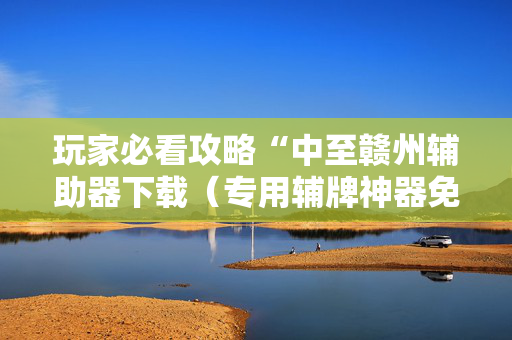 玩家必看攻略“中至赣州辅助器下载（专用辅牌神器免安装）