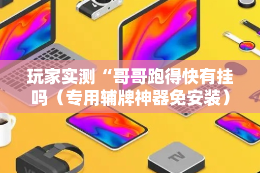 玩家实测“哥哥跑得快有挂吗（专用辅牌神器免安装）