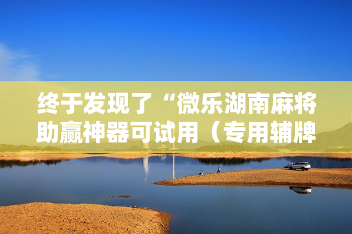 终于发现了“微乐湖南麻将助赢神器可试用（专用辅牌神器免安装）