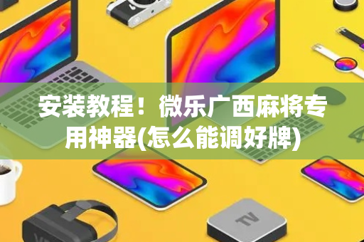 安装教程！微乐广西麻将专用神器(怎么能调好牌)