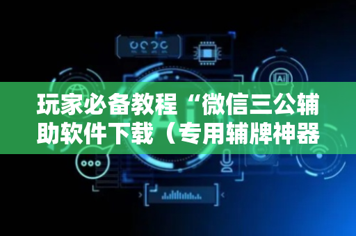 玩家必备教程“微信三公辅助软件下载（专用辅牌神器免安装）