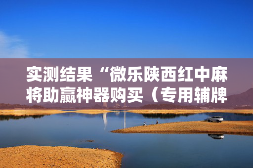 实测结果“微乐陕西红中麻将助赢神器购买（专用辅牌神器免安装）