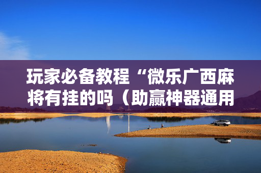 玩家必备教程“微乐广西麻将有挂的吗（助赢神器通用版）