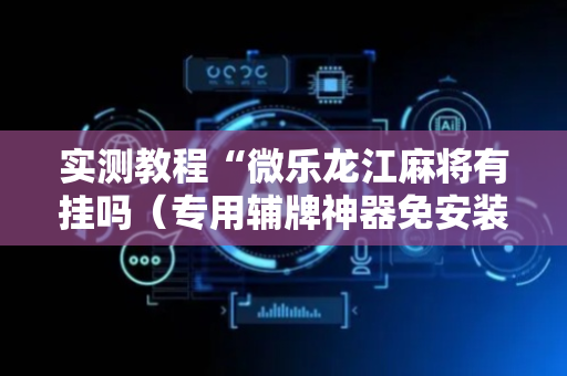 实测教程“微乐龙江麻将有挂吗（专用辅牌神器免安装）