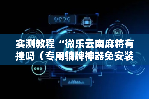 实测教程“微乐云南麻将有挂吗（专用辅牌神器免安装）