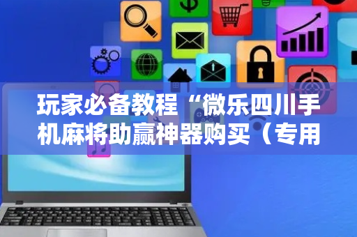 玩家必备教程“微乐四川手机麻将助赢神器购买（专用辅牌神器免安装）