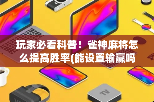 玩家必看科普！雀神麻将怎么提高胜率(能设置输赢吗)