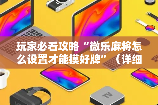 玩家必看攻略“微乐麻将怎么设置才能摸好牌”（详细透视教程）-哔哩哔哩