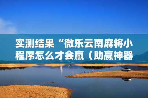 实测结果“微乐云南麻将小程序怎么才会赢（助赢神器通用版）