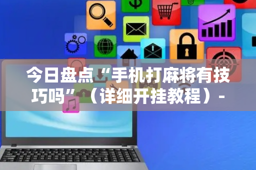 今日盘点“手机打麻将有技巧吗”（详细开挂教程）-哔哩哔哩