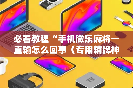 必看教程“手机微乐麻将一直输怎么回事（专用辅牌神器免安装）