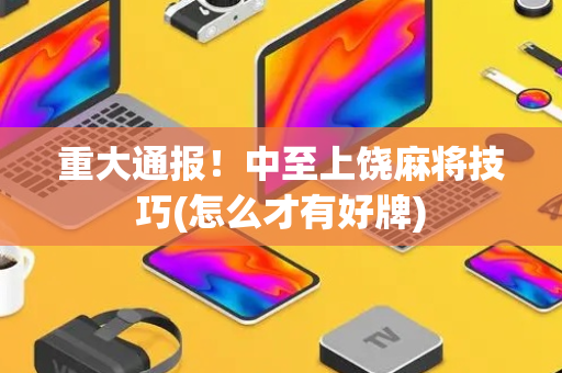 重大通报！中至上饶麻将技巧(怎么才有好牌)