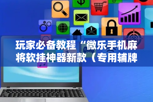 玩家必备教程“微乐手机麻将软挂神器新款（专用辅牌神器免安装）