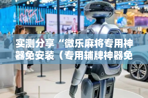 实测分享“微乐麻将专用神器免安装（专用辅牌神器免安装）