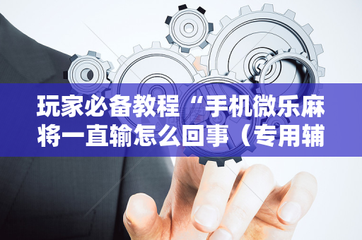 玩家必备教程“手机微乐麻将一直输怎么回事（专用辅牌神器免安装）