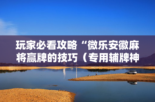 玩家必看攻略“微乐安徽麻将赢牌的技巧（专用辅牌神器免安装）