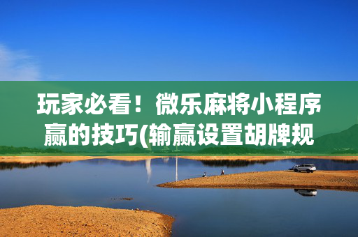 玩家必看！微乐麻将小程序赢的技巧(输赢设置胡牌规律)