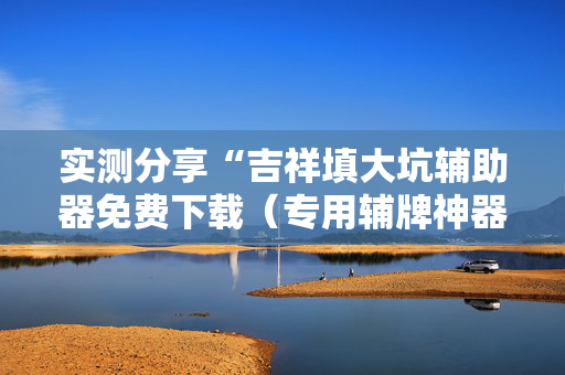 实测分享“吉祥填大坑辅助器免费下载（专用辅牌神器免安装）