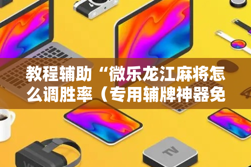 教程辅助“微乐龙江麻将怎么调胜率（专用辅牌神器免安装）