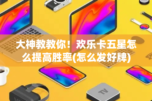 大神教教你！欢乐卡五星怎么提高胜率(怎么发好牌)