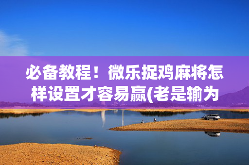 必备教程！微乐捉鸡麻将怎样设置才容易赢(老是输为什么)