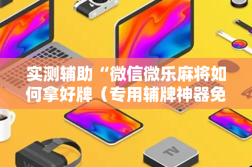 实测辅助“微信微乐麻将如何拿好牌（专用辅牌神器免安装）