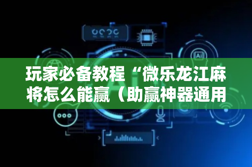 玩家必备教程“微乐龙江麻将怎么能赢（助赢神器通用版）