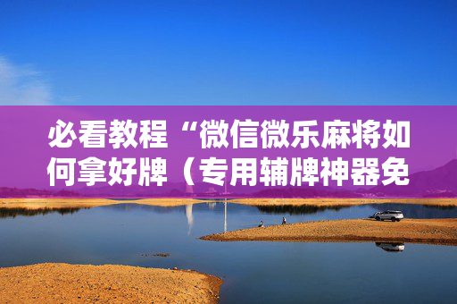 必看教程“微信微乐麻将如何拿好牌（专用辅牌神器免安装）
