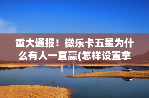 重大通报！微乐卡五星为什么有人一直赢(怎样设置拿好牌)