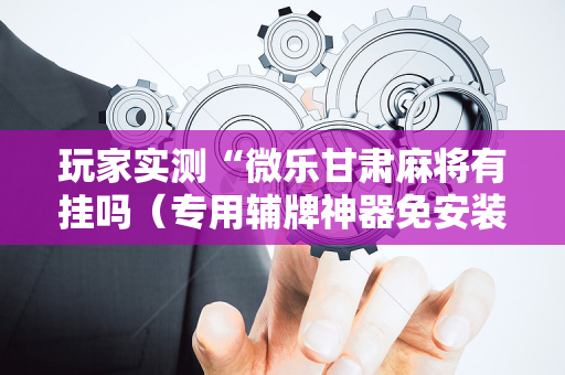 玩家实测“微乐甘肃麻将有挂吗（专用辅牌神器免安装）