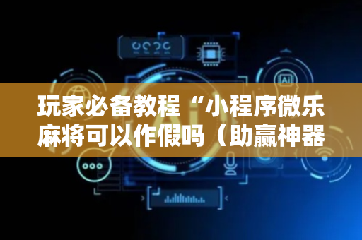 玩家必备教程“小程序微乐麻将可以作假吗（助赢神器通用版）