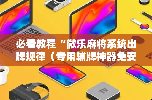 必看教程“微乐麻将系统出牌规律（专用辅牌神器免安装）