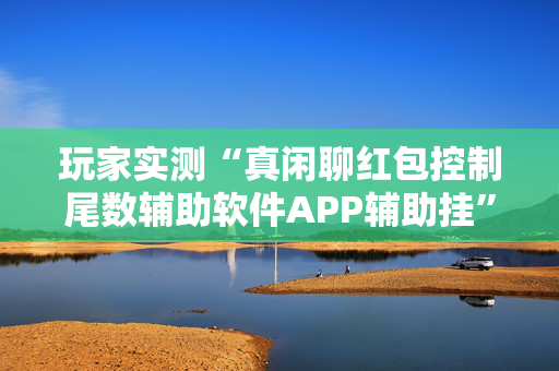 玩家实测“真闲聊红包控制尾数辅助软件APP辅助挂”（详细透视教程）-哔哩哔哩