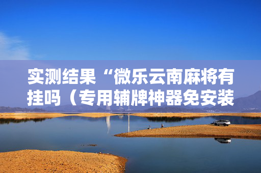 实测结果“微乐云南麻将有挂吗（专用辅牌神器免安装）