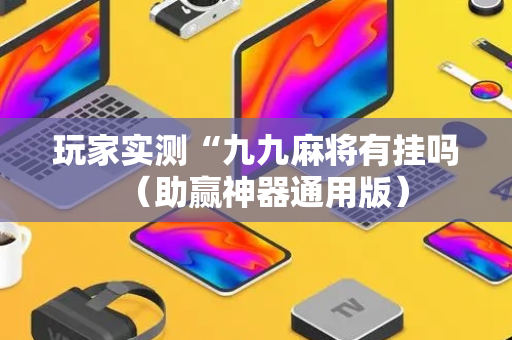 玩家实测“九九麻将有挂吗（助赢神器通用版）