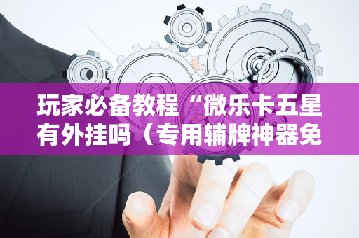 玩家必备教程“微乐卡五星有外挂吗（专用辅牌神器免安装）