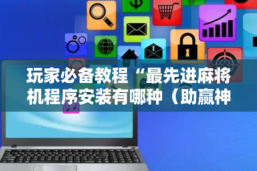 玩家必备教程“最先进麻将机程序安装有哪种（助赢神器通用版）