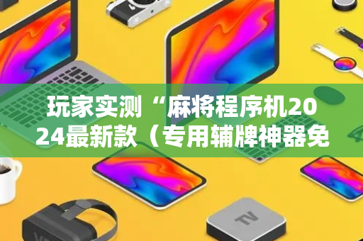 玩家实测“麻将程序机2024最新款（专用辅牌神器免安装）