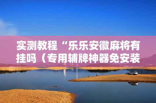 实测教程“乐乐安徽麻将有挂吗（专用辅牌神器免安装）