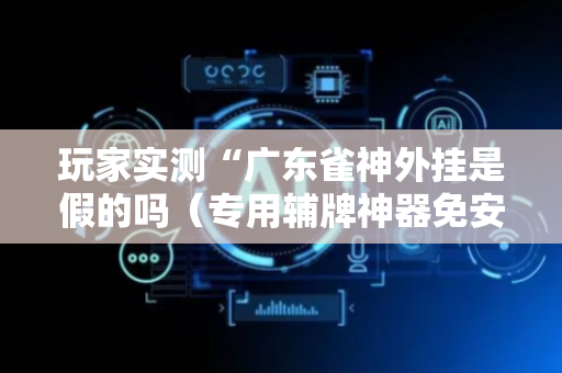 玩家实测“广东雀神外挂是假的吗（专用辅牌神器免安装）