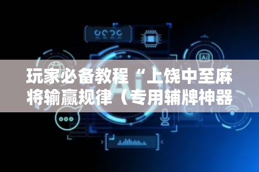 玩家必备教程“上饶中至麻将输赢规律（专用辅牌神器免安装）